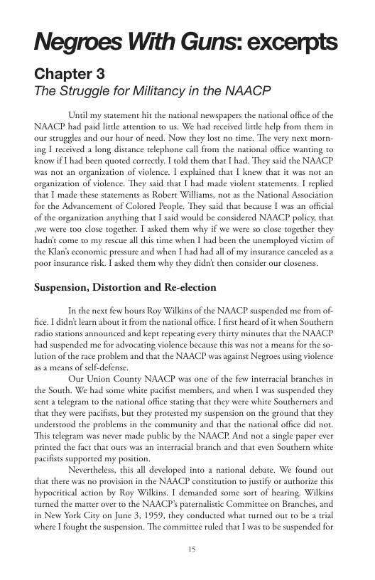 Negroes With Guns: excerpts Chapter 3 The Struggle for Militancy in the NAACP Uncil my statement hit the national newspapers the national office of the NAACP had paid litle attention to us. We had received lide help from them in our struggles and our hour of need. Now they lost no time. The very next morn- ing I received a long distance telephone call from the nacional office wanting to Know if 1 had been quoted coreely. told them that I had. They said the NAACP Wwas ot an organization of violence. I explained that I knew that it was not an organizaion of violence. They said that T had made violent statements. I replied that T made these statements as Robere Williams, not as the National Association he Advancement of Colored People. They said that because I was an offical of the organization anything that T said would be considered NAACP policy, thac e were 100 close together. 1 asked them why if we were so close together they hadsit come to my rescue all this time when I had been the unemployed vietm of the Klan’s cconomic pressure and when | had had all of my insurance canceled as poor insurance risk. 1 asked them why they didit then consider our closeness Suspension, Distortion and Re-clection In the nest few hours Roy Wilkins of the NAACP suspended me from of- fice. 1 didiclearn about it from the national offce. 1 first heard of it when Southern radio stations announced and kept repeating every thirty minutes that the NAACP had suspended me for advocaring violence because this was not a means for the so- lution of the race problem and that the NAACP was against Negroes using violence a5 2 means of self-defense Our Union County NAACP was one of the few interracial branches in the South. We had some white pacifst members, and when I was suspended they senta telegeam to the national office sating that they were white Southerners and that they were pacifiss, but they protested my suspension on the geound that they understood the problems in the community and that the national offce did nor. “This telegram was never made public by the NAACE. And nor a single paper ever printed the face that ours was an intereacial branch and that even Southern white pacifises supported my postion. Nevertheles, this all developed into a national debate. We found out that there was o provision in the NAACP constitution to justify or authorize this hypocritical action by Roy Wilkins. I demanded some sort of hearing. Wilkins turned the marter over to the NAACP’ paternalistic Committce on Branches, and in New York City on June 3, 1959, they conducted what tumed out to be a ial where [ fought the suspension. The commirtee ruled that I was to be suspended for 5